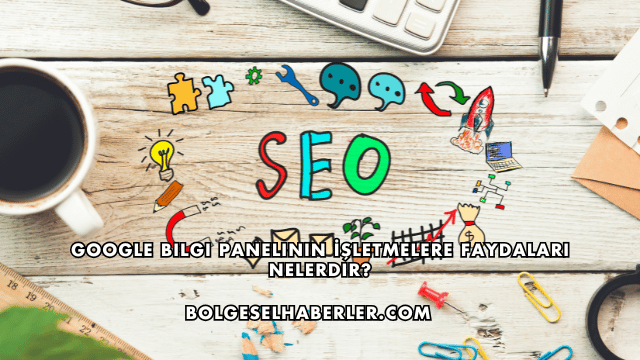 Google Bilgi Panelinin İşletmelere Faydaları Nelerdir?